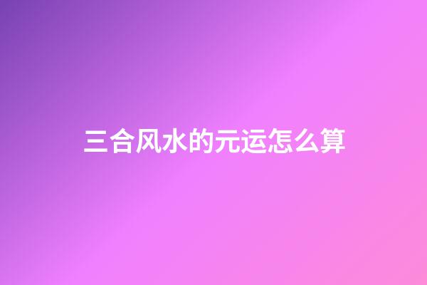 三合风水的元运怎么算