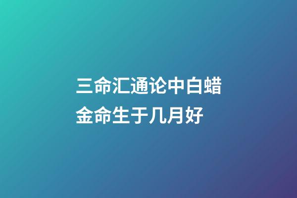 三命汇通论中白蜡金命生于几月好