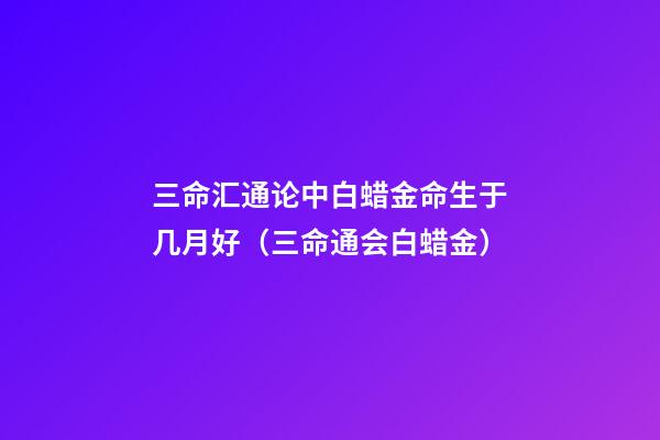 三命汇通论中白蜡金命生于几月好（三命通会白蜡金）