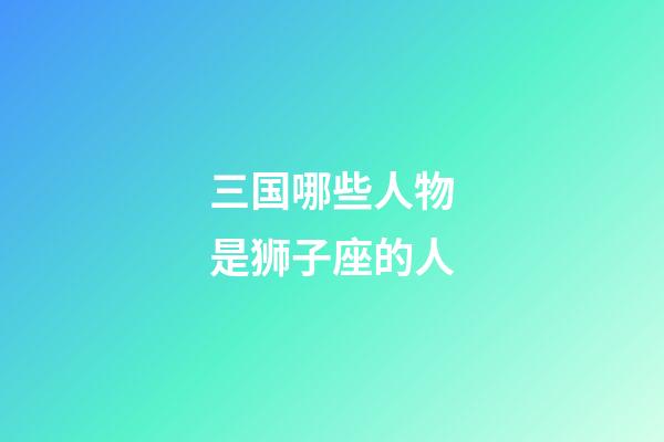 三国哪些人物是狮子座的人-第1张-星座运势-玄机派