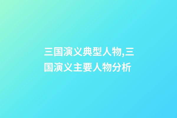 三国演义典型人物,三国演义主要人物分析-第1张-观点-玄机派