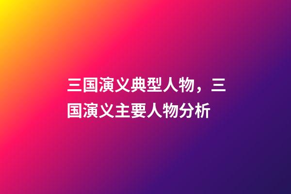 三国演义典型人物，三国演义主要人物分析-第1张-观点-玄机派