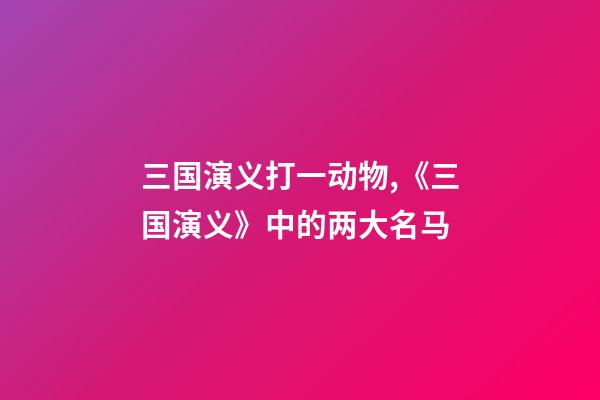 三国演义打一动物,《三国演义》中的两大名马-第1张-观点-玄机派
