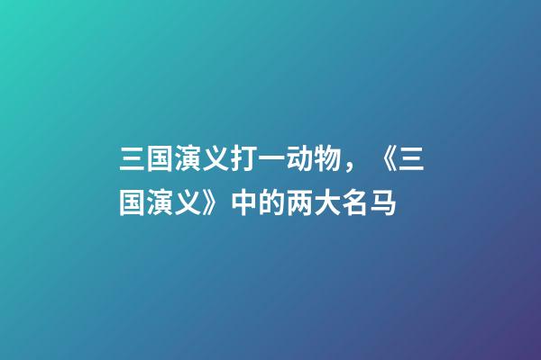 三国演义打一动物，《三国演义》中的两大名马-第1张-观点-玄机派