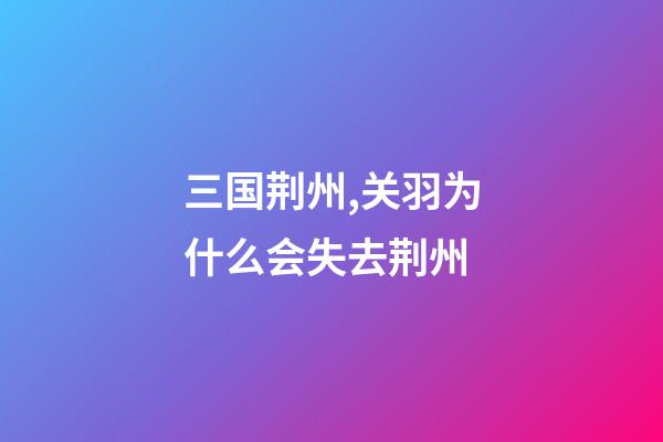 三国荆州,关羽为什么会失去荆州-第1张-观点-玄机派