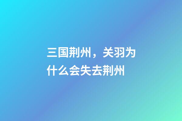 三国荆州，关羽为什么会失去荆州-第1张-观点-玄机派