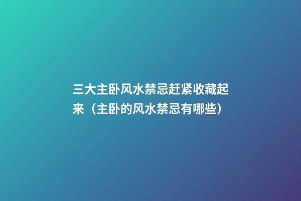 三大主卧风水禁忌赶紧收藏起来（主卧的风水禁忌有哪些）