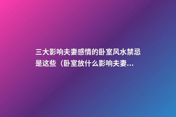 三大影响夫妻感情的卧室风水禁忌是这些（卧室放什么影响夫妻感情）