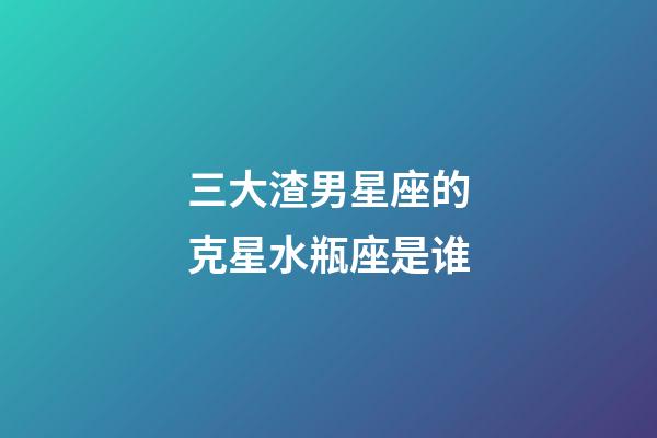 三大渣男星座的克星水瓶座是谁-第1张-星座运势-玄机派