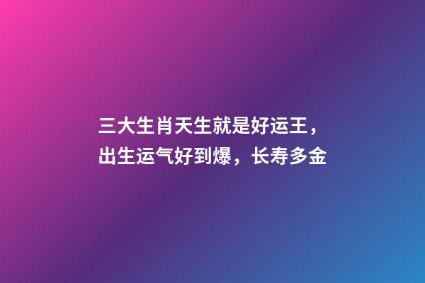 三大生肖天生就是好运王，出生运气好到爆，长寿多金-第1张-观点-玄机派