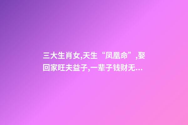 三大生肖女,天生“凤凰命”,娶回家旺夫益子,一辈子钱财无忧!-第1张-观点-玄机派