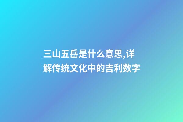 三山五岳是什么意思,详解传统文化中的吉利数字-第1张-观点-玄机派
