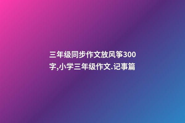 三年级同步作文放风筝300字,小学三年级作文.记事篇(3)-第1张-观点-玄机派