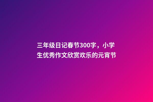 三年级日记春节300字，小学生优秀作文欣赏欢乐的元宵节-第1张-观点-玄机派