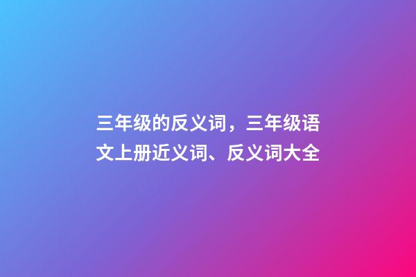 三年级的反义词，三年级语文上册近义词、反义词大全-第1张-观点-玄机派