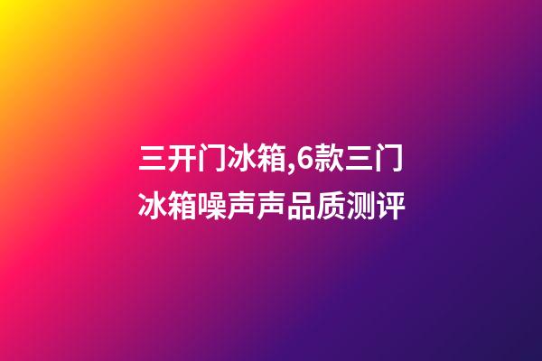 三开门冰箱,6款三门冰箱噪声声品质测评-第1张-观点-玄机派