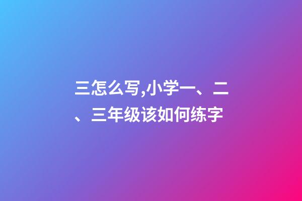 三怎么写,小学一、二、三年级该如何练字-第1张-观点-玄机派