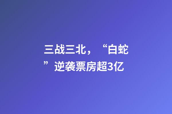三战三北，“白蛇”逆袭票房超3亿-第1张-观点-玄机派