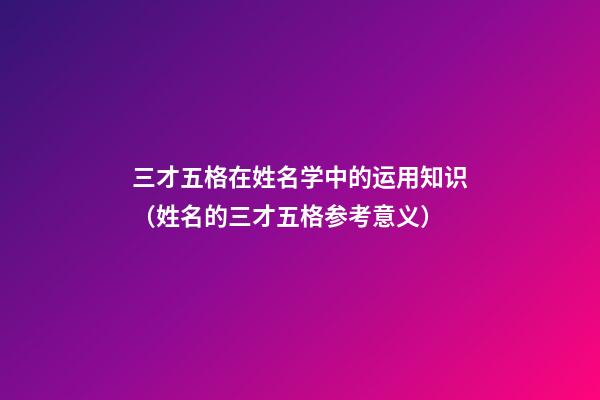 三才五格在姓名学中的运用知识（姓名的三才五格参考意义）