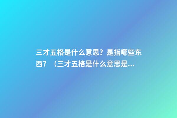 三才五格是什么意思？是指哪些东西？（三才五格是什么意思?是指哪些东西呢）