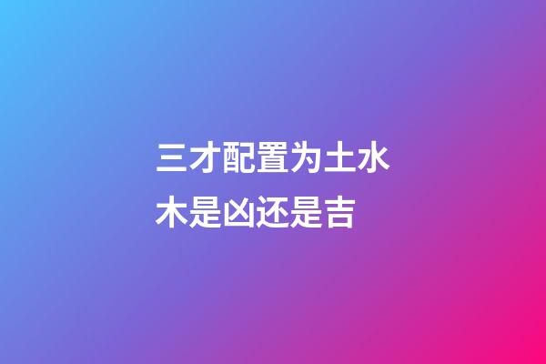 三才配置为土水木是凶还是吉