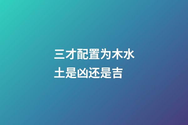 三才配置为木水土是凶还是吉