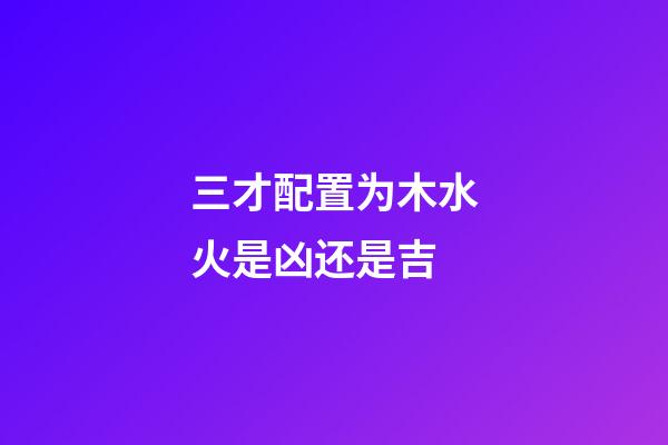 三才配置为木水火是凶还是吉