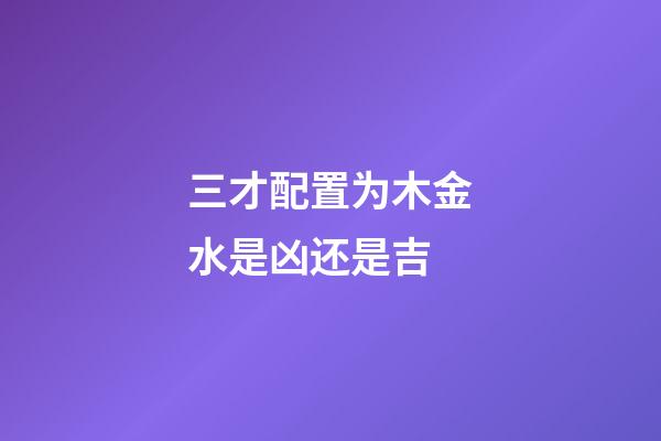 三才配置为木金水是凶还是吉