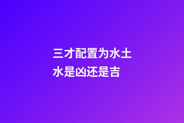 三才配置为水土水是凶还是吉