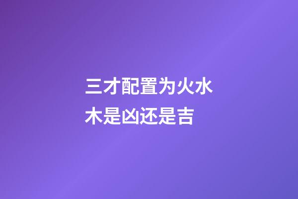 三才配置为火水木是凶还是吉
