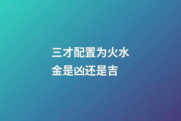 三才配置为火水金是凶还是吉
