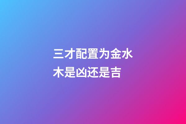 三才配置为金水木是凶还是吉