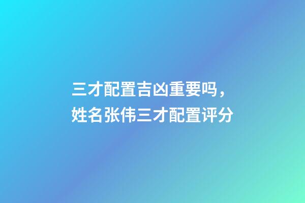 三才配置吉凶重要吗，姓名张伟三才配置评分-第1张-观点-玄机派