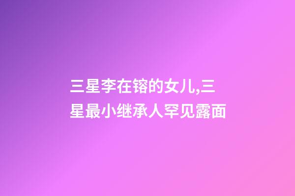 三星李在镕的女儿,三星最小继承人罕见露面-第1张-观点-玄机派