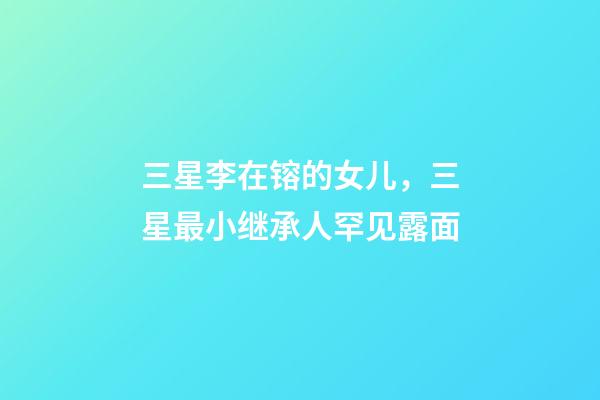 三星李在镕的女儿，三星最小继承人罕见露面-第1张-观点-玄机派