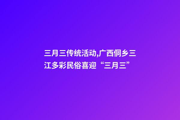 三月三传统活动,广西侗乡三江多彩民俗喜迎“三月三”-第1张-观点-玄机派