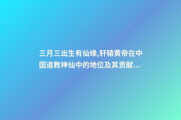 三月三出生有仙缘,轩辕黄帝在中国道教神仙中的地位及其贡献介绍-第1张-观点-玄机派