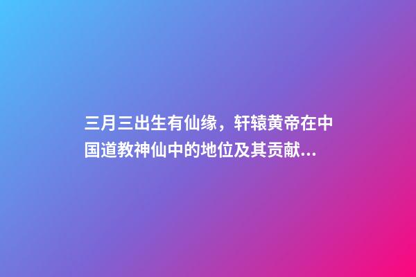 三月三出生有仙缘，轩辕黄帝在中国道教神仙中的地位及其贡献介绍-第1张-观点-玄机派