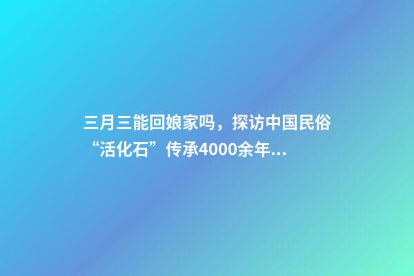 三月三能回娘家吗，探访中国民俗“活化石”传承4000余年“三月三走亲习俗”-第1张-观点-玄机派