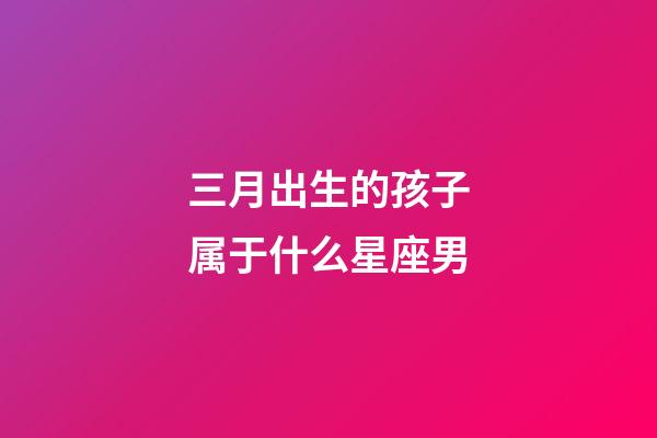 三月出生的孩子属于什么星座男-第1张-星座运势-玄机派