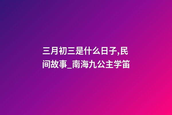 三月初三是什么日子,民间故事_南海九公主学笛-第1张-观点-玄机派