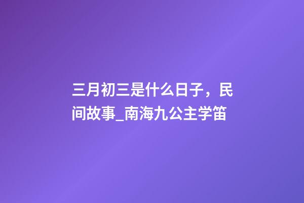三月初三是什么日子，民间故事_南海九公主学笛-第1张-观点-玄机派