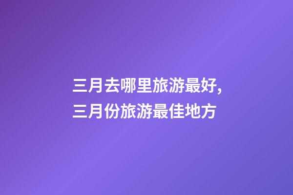 三月去哪里旅游最好,三月份旅游最佳地方-第1张-观点-玄机派
