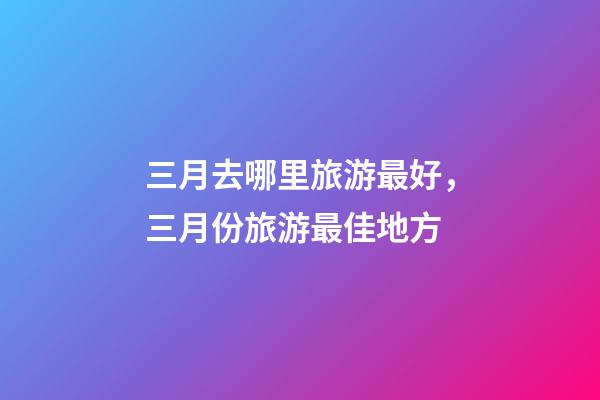 三月去哪里旅游最好，三月份旅游最佳地方-第1张-观点-玄机派