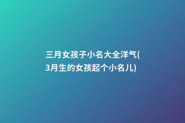 三月女孩子小名大全洋气(3月生的女孩起个小名儿)