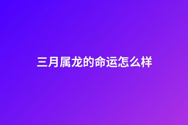 三月属龙的命运怎么样(农历3月3都有哪些传统习俗呢？)