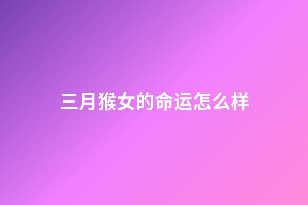 三月猴女的命运怎么样(这几大生肖女, 3月财星高照, 财从天降, 注定飞黄腾达)-第1张-观点-玄机派