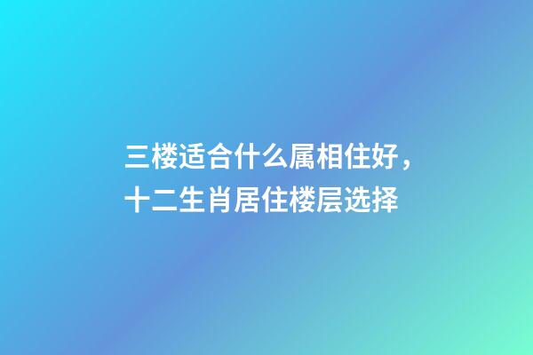 三楼适合什么属相住好，十二生肖居住楼层选择