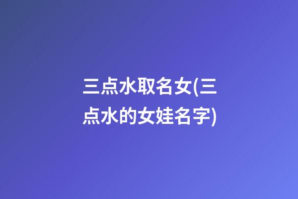 三点水取名女(三点水的女娃名字)