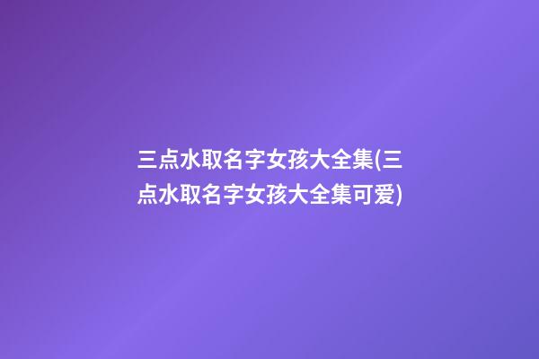 三点水取名字女孩大全集(三点水取名字女孩大全集可爱)